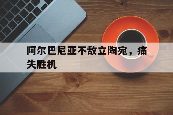 关于阿尔巴尼亚不敌立陶宛，痛失胜机的信息